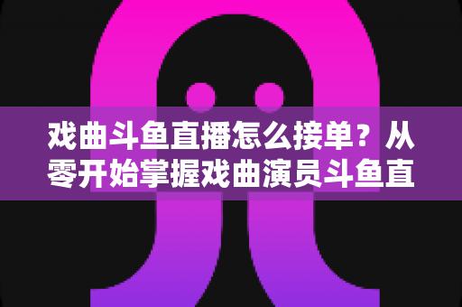 戏曲斗鱼直播怎么接单？从零开始掌握戏曲演员斗鱼直播接单全流程实战攻略