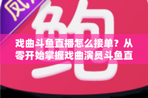 戏曲斗鱼直播怎么接单？从零开始掌握戏曲演员斗鱼直播接单全流程实战攻略