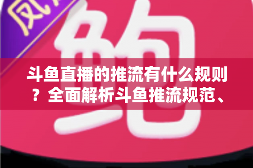 斗鱼直播的推流有什么规则？全面解析斗鱼推流规范、参数设置与开播注意事项指南