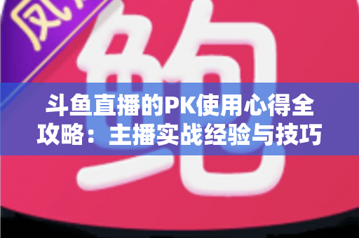 斗鱼直播的PK使用心得全攻略：主播实战经验与技巧深度解析