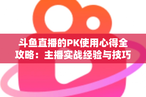 斗鱼直播的PK使用心得全攻略：主播实战经验与技巧深度解析