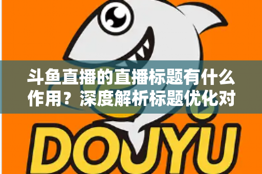 斗鱼直播的直播标题有什么作用？深度解析标题优化对直播间流量与人气的关键影响