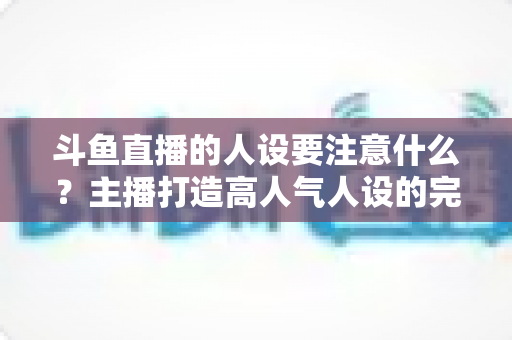 斗鱼直播的人设要注意什么?主播打造高人气人设的完整指南与避坑攻略 斗鱼直播的人设要注意什么?主播打造高人气人设的完整指南与避坑攻略