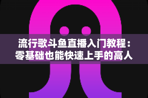流行歌斗鱼直播入门教程:零基础也能快速上手的高人气唱歌直播间搭建全攻略 流行歌斗鱼直播入门教程:零基础也能快速上手的高人气唱歌直播间搭建全攻略