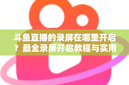 斗鱼直播的录屏在哪里开启?最全录屏开启教程与实用技巧一网打尽 斗鱼直播的录屏在哪里开启?最全录屏开启教程与实用技巧一网打尽