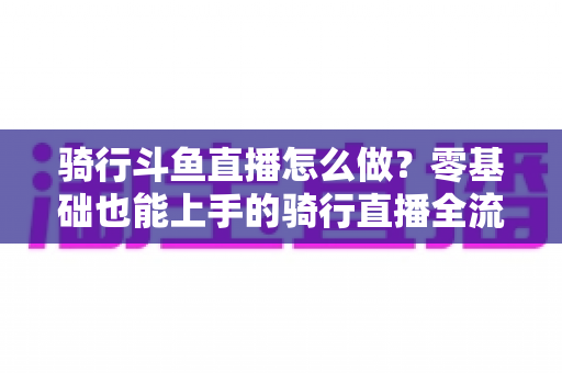 骑行斗鱼直播怎么做?零基础也能上手的骑行直播全流程指南 骑行斗鱼直播怎么做?零基础也能上手的骑行直播全流程指南