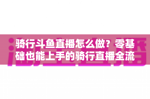 骑行斗鱼直播怎么做？零基础也能上手的骑行直播全流程指南