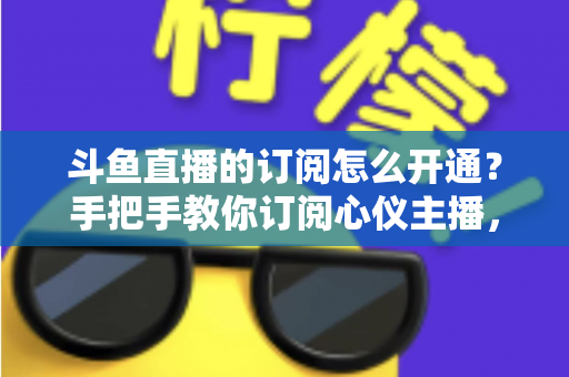斗鱼直播的订阅怎么开通？手把手教你订阅心仪主播，解锁专属权益全攻略