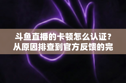 斗鱼直播的卡顿怎么认证？从原因排查到官方反馈的完整实用指南