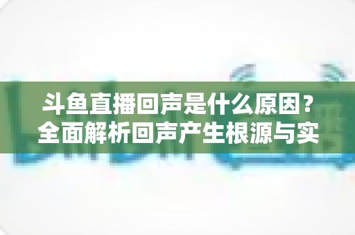 斗鱼直播回声是什么原因？全面解析回声产生根源与实用解决方案