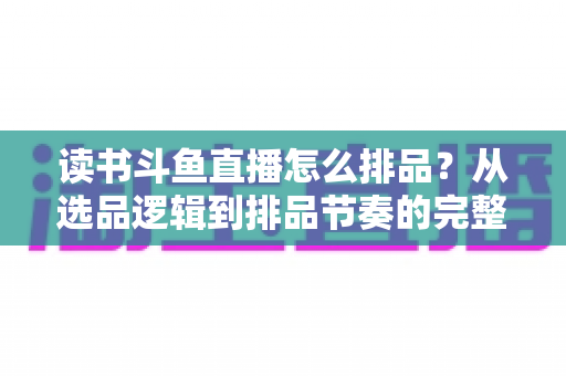 读书斗鱼直播怎么排品？从选品逻辑到排品节奏的完整实战指南