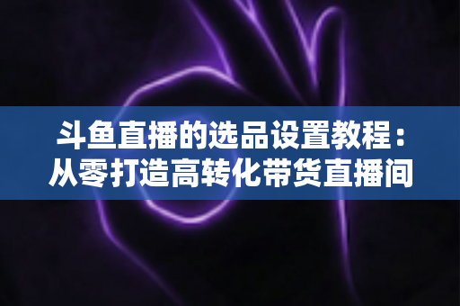 斗鱼直播的选品设置教程：从零打造高转化带货直播间的完整指南