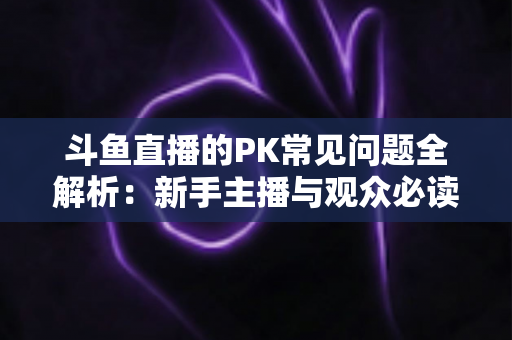斗鱼直播的PK常见问题全解析:新手主播与观众必读的实战避坑指南 斗鱼直播的PK常见问题全解析:新手主播与观众必读的实战避坑指南