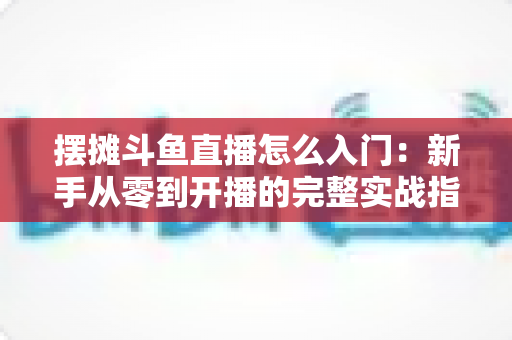 摆摊斗鱼直播怎么入门:新手从零到开播的完整实战指南,教你边摆摊边赚钱 摆摊斗鱼直播怎么入门:新手从零到开播的完整实战指南,教你边摆摊边赚钱