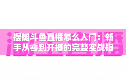 摆摊斗鱼直播怎么入门：新手从零到开播的完整实战指南，教你边摆摊边赚钱