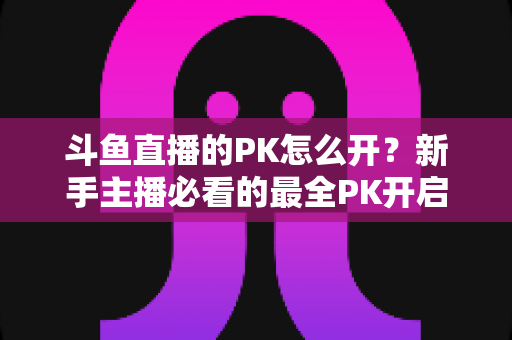斗鱼直播的PK怎么开？新手主播必看的最全PK开启攻略与实战技巧指南