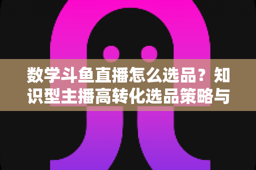 数学斗鱼直播怎么选品?知识型主播高转化选品策略与实操指南全解析 数学斗鱼直播怎么选品?知识型主播高转化选品策略与实操指南全解析