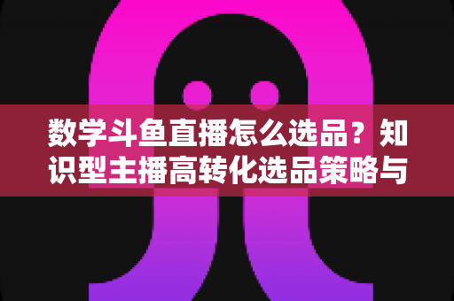 数学斗鱼直播怎么选品？知识型主播高转化选品策略与实操指南全解析