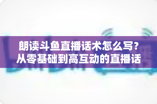 朗读斗鱼直播话术怎么写？从零基础到高互动的直播话术创作全攻略