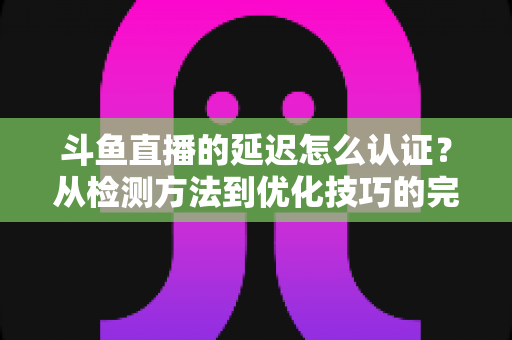 斗鱼直播的延迟怎么认证？从检测方法到优化技巧的完整指南
