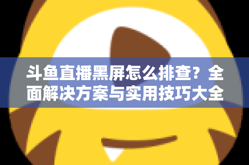 斗鱼直播黑屏怎么排查？全面解决方案与实用技巧大全助你快速恢复观看体验
