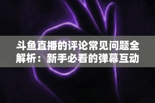 斗鱼直播的评论常见问题全解析:新手必看的弹幕互动与评论使用指南 斗鱼直播的评论常见问题全解析:新手必看的弹幕互动与评论使用指南