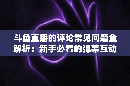 斗鱼直播的评论常见问题全解析:新手必看的弹幕互动与评论使用指南 斗鱼直播的评论常见问题全解析:新手必看的弹幕互动与评论使用指南