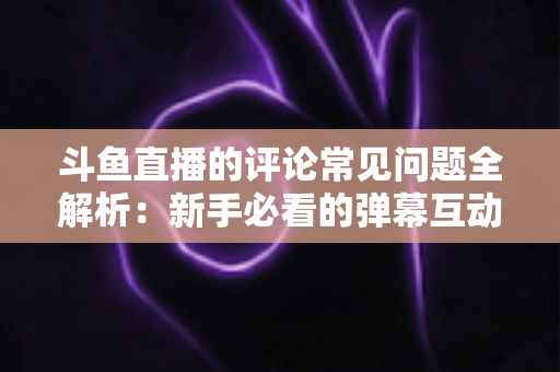斗鱼直播的评论常见问题全解析：新手必看的弹幕互动与评论使用指南