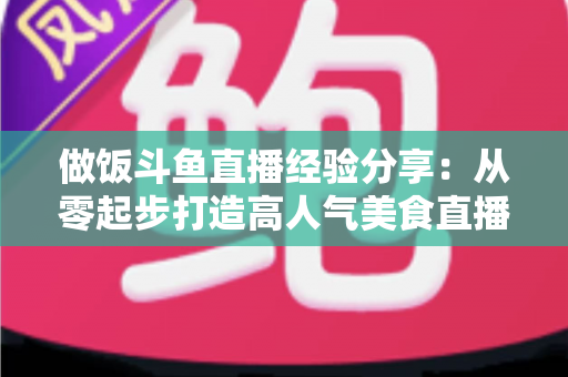 做饭斗鱼直播经验分享：从零起步打造高人气美食直播间的实战秘籍