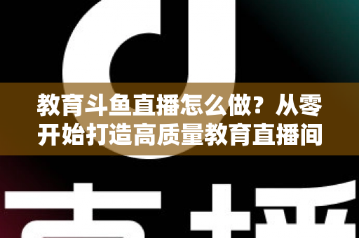 教育斗鱼直播怎么做?从零开始打造高质量教育直播间的全流程实操指南 教育斗鱼直播怎么做?从零开始打造高质量教育直播间的全流程实操指南