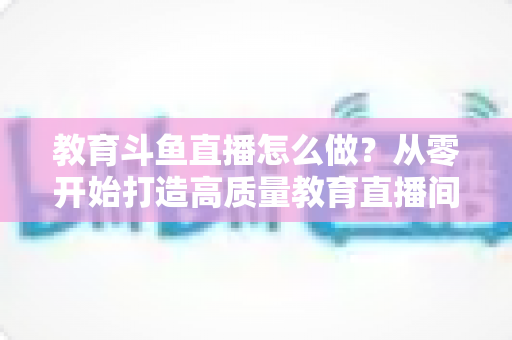 教育斗鱼直播怎么做?从零开始打造高质量教育直播间的全流程实操指南 教育斗鱼直播怎么做?从零开始打造高质量教育直播间的全流程实操指南