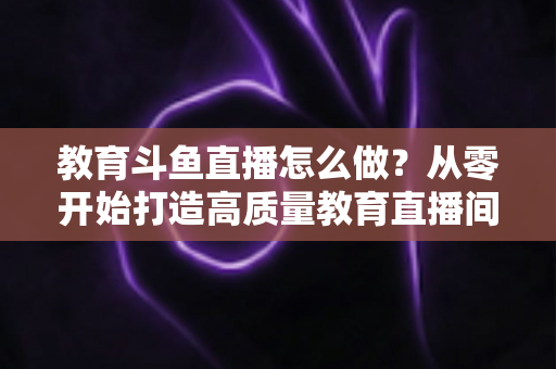 教育斗鱼直播怎么做？从零开始打造高质量教育直播间的全流程实操指南