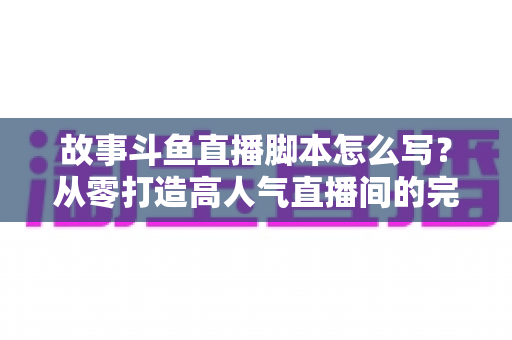 故事斗鱼直播脚本怎么写?从零打造高人气直播间的完整创作指南 故事斗鱼直播脚本怎么写?从零打造高人气直播间的完整创作指南