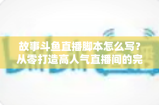 故事斗鱼直播脚本怎么写?从零打造高人气直播间的完整创作指南 故事斗鱼直播脚本怎么写?从零打造高人气直播间的完整创作指南