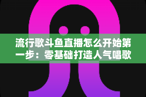流行歌斗鱼直播怎么开始第一步：零基础打造人气唱歌直播间的完整实战指南