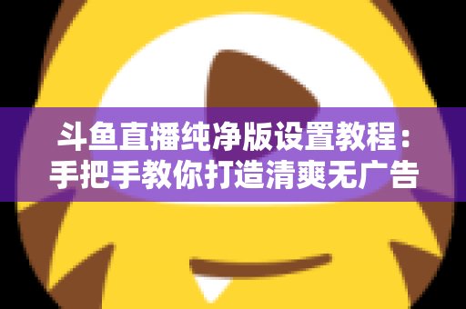 斗鱼直播纯净版设置教程：手把手教你打造清爽无广告的极致观看体验