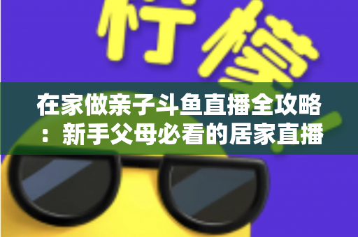在家做亲子斗鱼直播全攻略：新手父母必看的居家直播运营与陪伴指南
