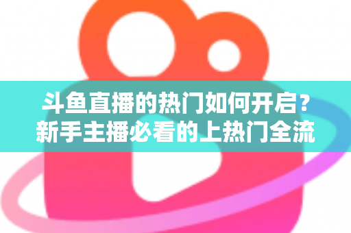 斗鱼直播的热门如何开启?新手主播必看的上热门全流程指南与实战技巧 斗鱼直播的热门如何开启?新手主播必看的上热门全流程指南与实战技巧