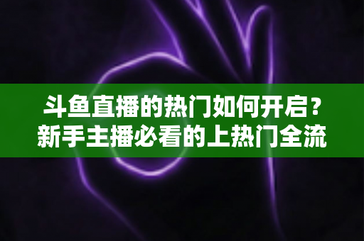 斗鱼直播的热门如何开启？新手主播必看的上热门全流程指南与实战技巧