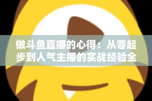 做斗鱼直播的心得:从零起步到人气主播的实战经验全解析 做斗鱼直播的心得:从零起步到人气主播的实战经验全解析