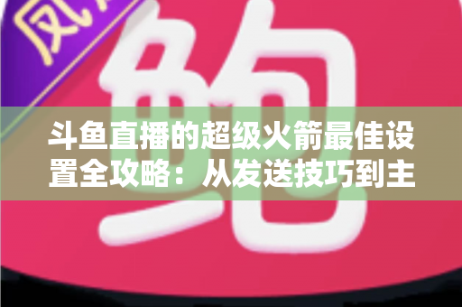 斗鱼直播的超级火箭最佳设置全攻略：从发送技巧到主播优化，助你引爆直播间人气与互动
