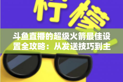 斗鱼直播的超级火箭最佳设置全攻略：从发送技巧到主播优化，助你引爆直播间人气与互动