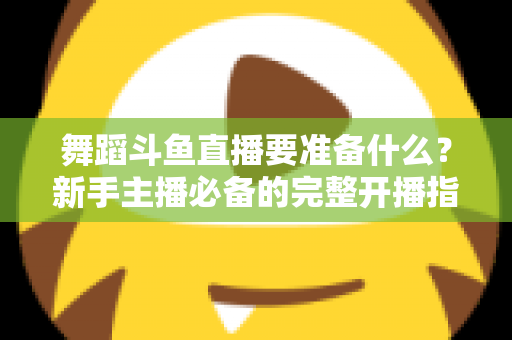 舞蹈斗鱼直播要准备什么？新手主播必备的完整开播指南与避坑清单