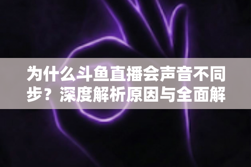 为什么斗鱼直播会声音不同步?深度解析原因与全面解决方案指南 为什么斗鱼直播会声音不同步?深度解析原因与全面解决方案指南