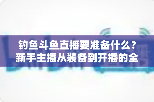 钓鱼斗鱼直播要准备什么？新手主播从装备到开播的全方位实战指南