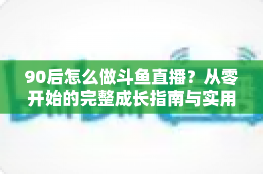 90后怎么做斗鱼直播?从零开始的完整成长指南与实用技巧分享 90后怎么做斗鱼直播?从零开始的完整成长指南与实用技巧分享