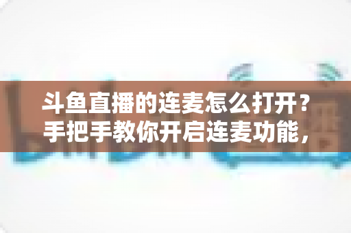 斗鱼直播的连麦怎么打开？手把手教你开启连麦功能，轻松玩转直播间实时互动新体验