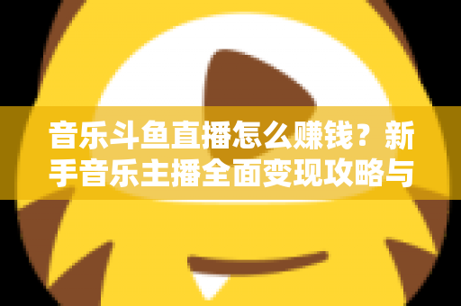 音乐斗鱼直播怎么赚钱？新手音乐主播全面变现攻略与实战指南