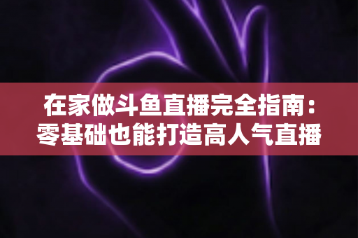 在家做斗鱼直播完全指南：零基础也能打造高人气直播间