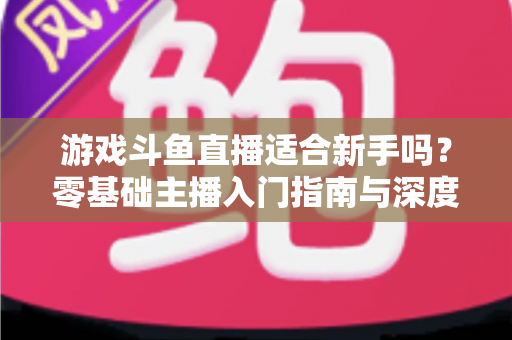 游戏斗鱼直播适合新手吗？零基础主播入门指南与深度解析
